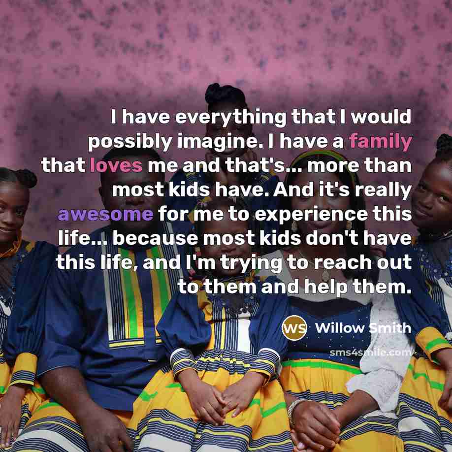 “I have everything that I would possibly imagine. I have a family that loves me and that's... more than most kids have. And it's really awesome for me to experience this life... because most kids don't have this life, and I'm trying to reach out to them and help them.” quote by Willow Smith