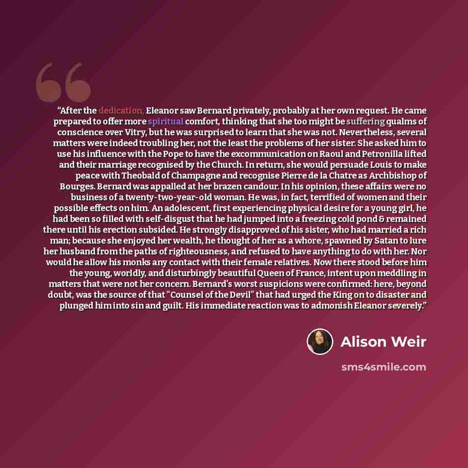 “After the dedication, Eleanor saw Bernard privately, probably at her own request. He came prepared to offer more spiritual comfort, thinking that she too might be suffering qualms of conscience over Vitry, but he was surprised to learn that she was not. Nevertheless, several matters were indeed…” quote by Alison Weir