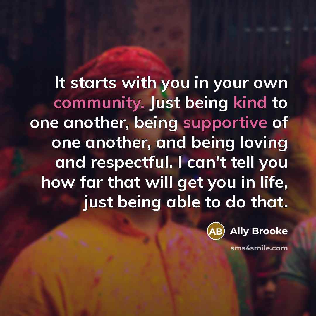 “It starts with you in your own community. Just being kind to one another, being supportive of one another, and being loving and respectful. I can't tell you how far that will get you in life, just being able to do that.” quote by Ally Brooke