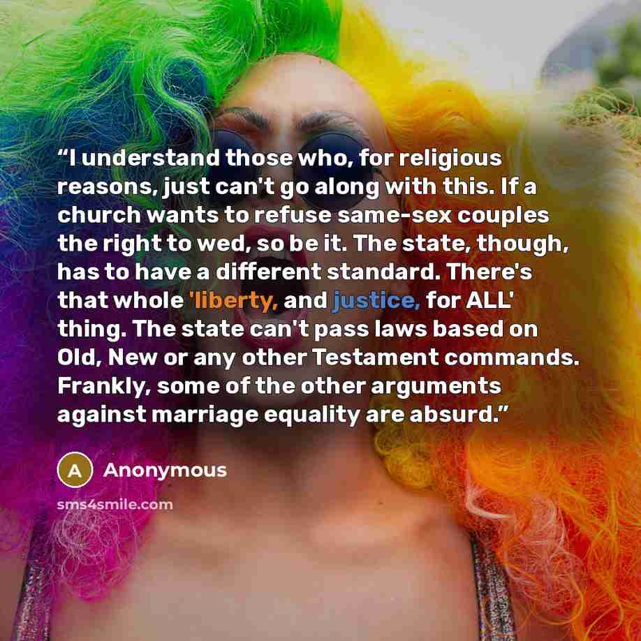 “I understand those who, for religious reasons, just can't go along with this. If a church wants to refuse same-sex couples the right to wed, so be it. The state, though, has to have a different standard. There's that whole 'liberty, and justice, for ALL' thing. The state can't pass laws based on…” quote by Anonymous