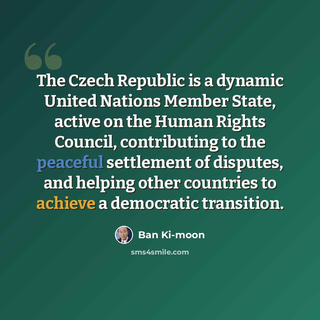 “The Czech Republic is a dynamic United Nations Member State, active on the Human Rights Council, contributing to the peaceful settlement of disputes, and helping other countries to achieve a democratic transition.” quote by Ban Ki-moon