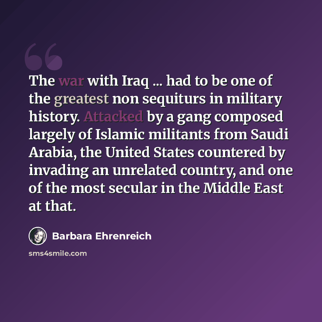 “The war with Iraq ... had to be one of the greatest non sequiturs in military history. Attacked by a gang composed largely of Islamic militants from Saudi Arabia, the United States countered by invading an unrelated country, and one of the most secular in the Middle East at that.” quote by Barbara Ehrenreich