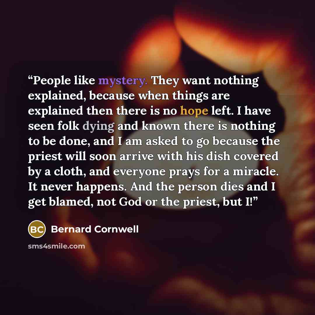 “People like mystery. They want nothing explained, because when things are explained then there is no hope left. I have seen folk dying and known there is nothing to be done, and I am asked to go because the priest will soon arrive with his dish covered by a cloth, and everyone prays for a miracle…” quote by Bernard Cornwell