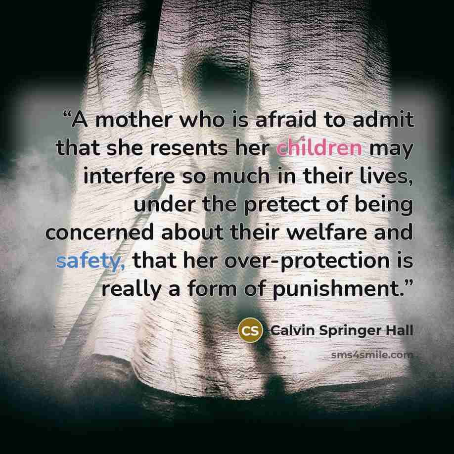 “A mother who is afraid to admit that she resents her children may interfere so much in their lives, under the pretect of being concerned about their welfare and safety, that her over-protection is really a form of punishment.” quote by Calvin Springer Hall