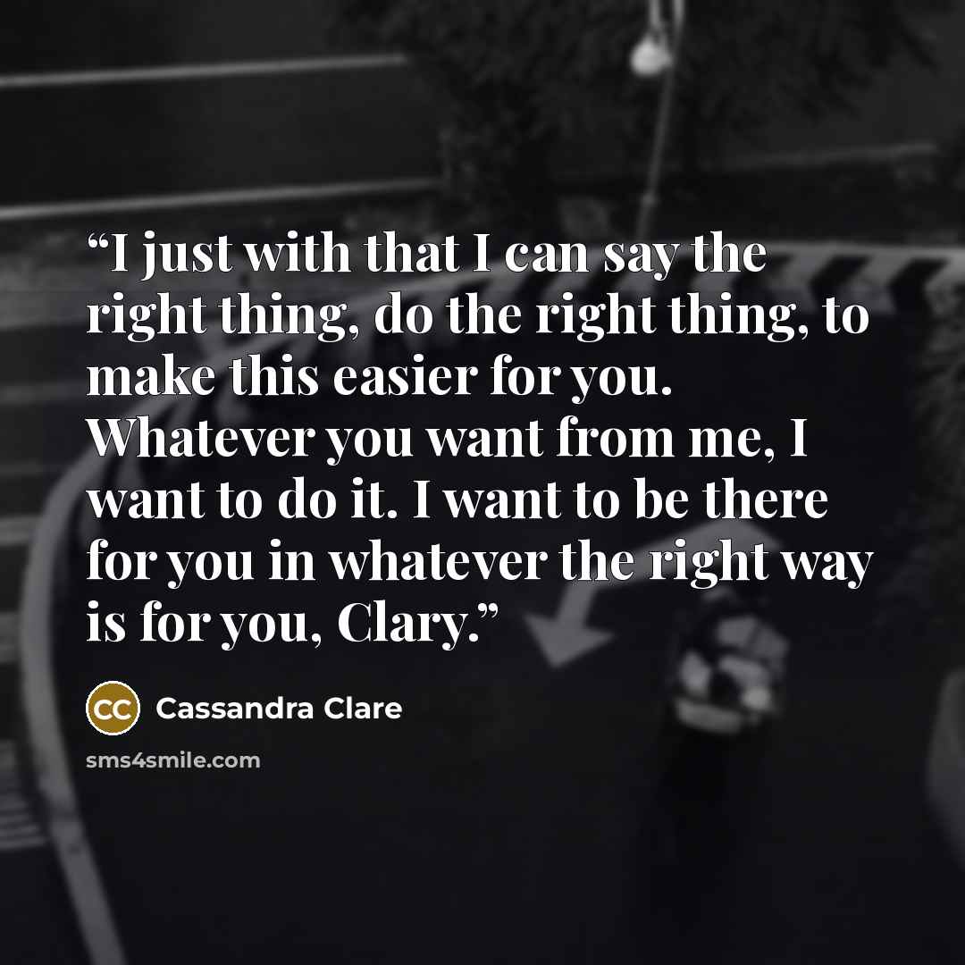 “I just with that I can say the right thing, do the right thing, to make this easier for you. Whatever you want from me, I want to do it. I want to be there for you in whatever the right way is for you, Clary.” quote by Cassandra Clare