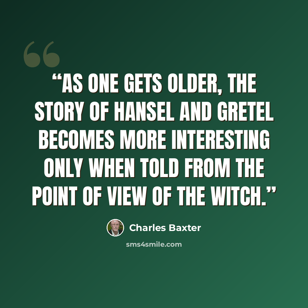 “As one gets older, the story of Hansel and Gretel becomes more interesting only when told from the point of view of the witch.” quote by Charles Baxter