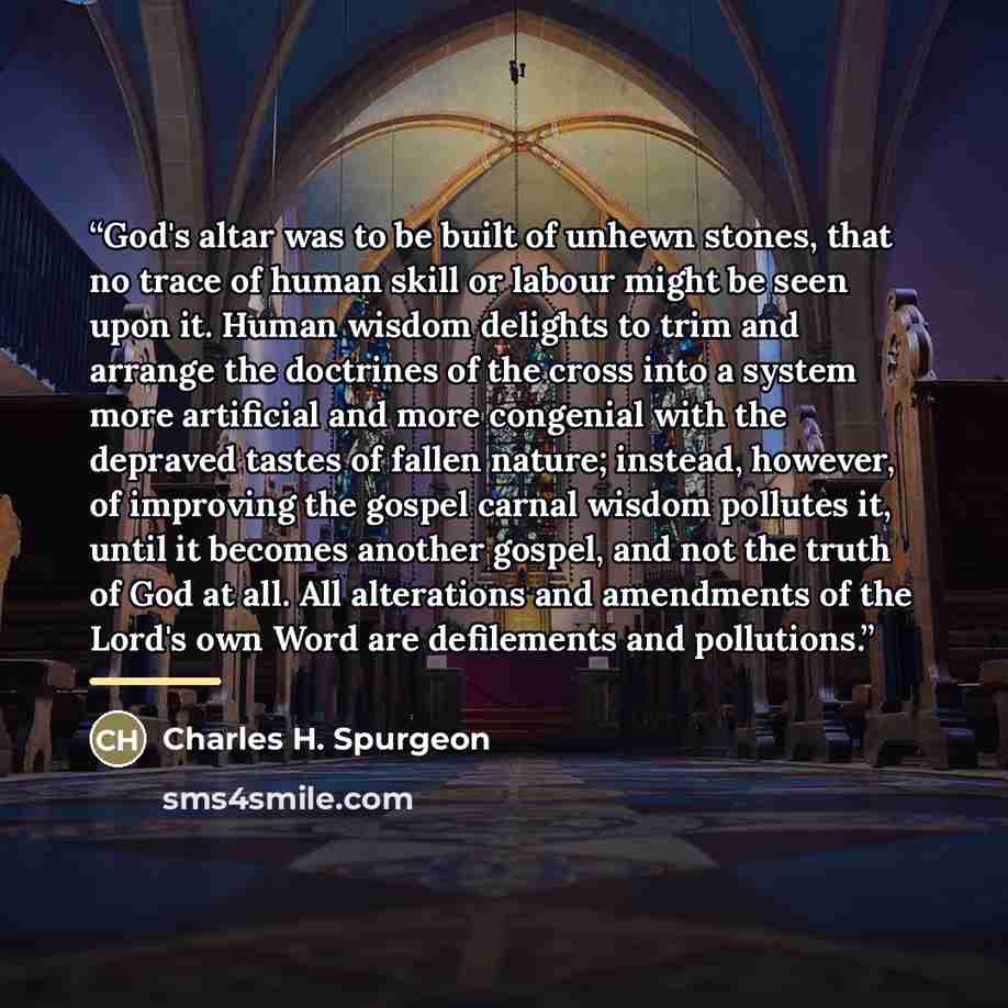 “God's altar was to be built of unhewn stones, that no trace of human skill or labour might be seen upon it. Human wisdom delights to trim and arrange the doctrines of the cross into a system more artificial and more congenial with the depraved tastes of fallen nature; instead, however, of…” quote by Charles H. Spurgeon
