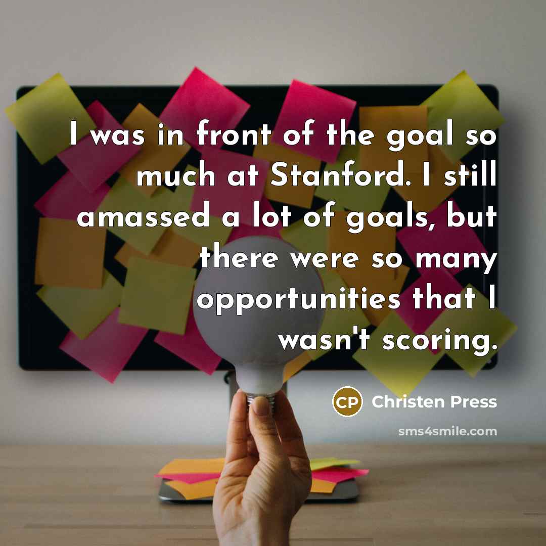 “I was in front of the goal so much at Stanford. I still amassed a lot of goals, but there were so many opportunities that I wasn't scoring.” quote by Christen Press