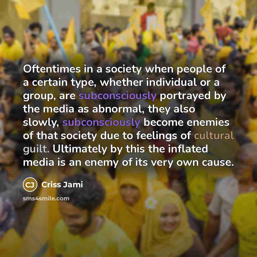 “Oftentimes in a society when people of a certain type, whether individual or a group, are subconsciously portrayed by the media as abnormal, they also slowly, subconsciously become enemies of that society due to feelings of cultural guilt. Ultimately by this the inflated media is an enemy of its…” quote by Criss Jami