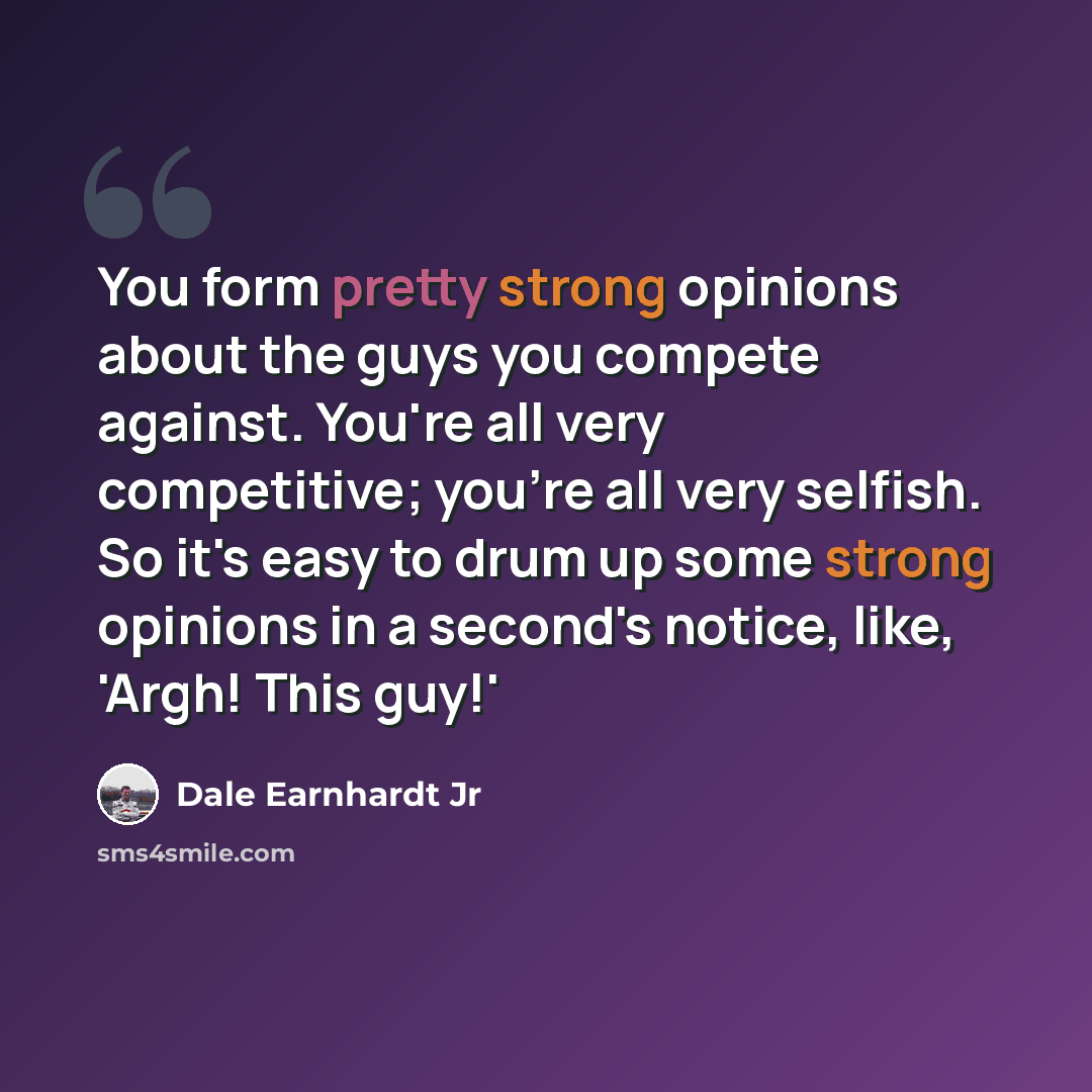 “You form pretty strong opinions about the guys you compete against. You're all very competitive; you're all very selfish. So it's easy to drum up some strong opinions in a second's notice, like, 'Argh! This guy!'” quote by Dale Earnhardt Jr