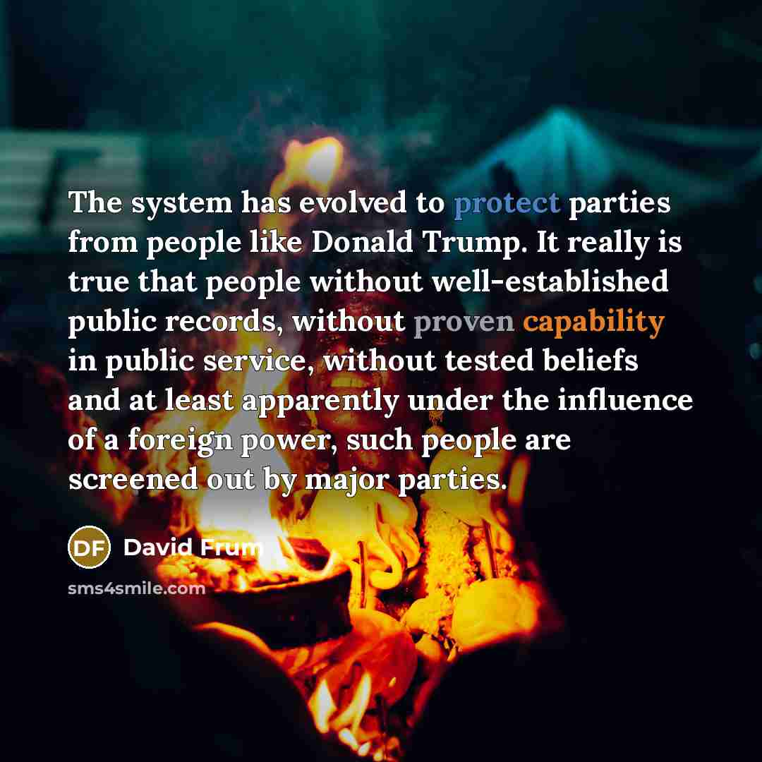 “The system has evolved to protect parties from people like Donald Trump. It really is true that people without well-established public records, without proven capability in public service, without tested beliefs and at least apparently under the influence of a foreign power, such people are…” quote by David Frum