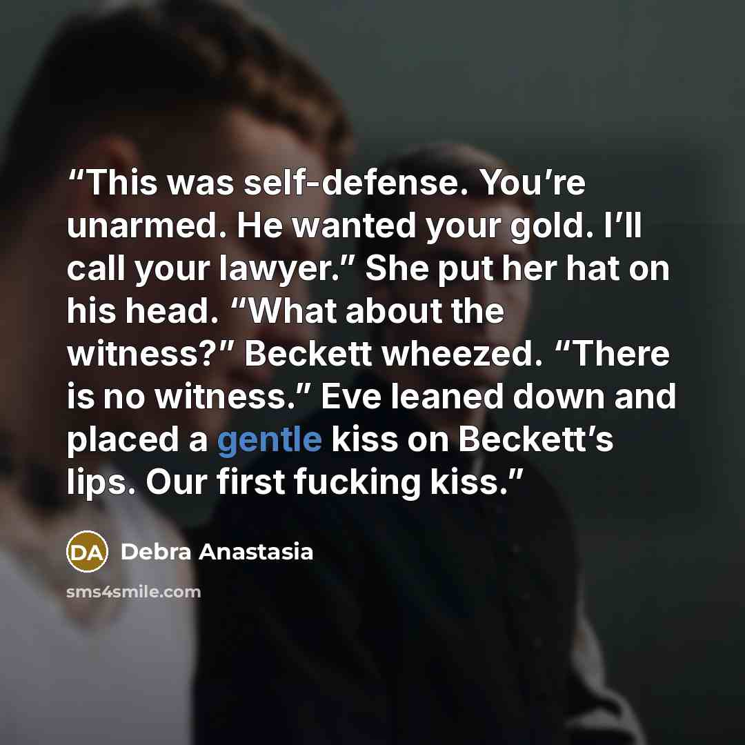 “This was self-defense. You’re unarmed. He wanted your gold. I’ll call your lawyer.” She put her hat on his head. “What about the witness?” Beckett wheezed. “There is no witness.” Eve leaned down and placed a gentle kiss on Beckett’s lips. Our first fucking kiss.” quote by Debra Anastasia