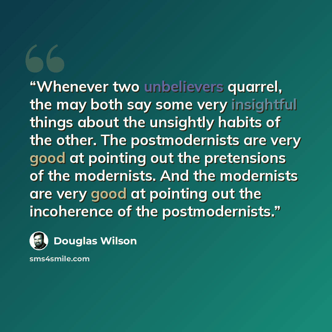 “Whenever two unbelievers quarrel, the may both say some very insightful things about the unsightly habits of the other. The postmodernists are very good at pointing out the pretensions of the modernists. And the modernists are very good at pointing out the incoherence of the postmodernists.” quote by Douglas Wilson