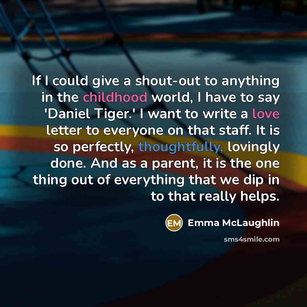 “If I could give a shout-out to anything in the childhood world, I have to say 'Daniel Tiger.' I want to write a love letter to everyone on that staff. It is so perfectly, thoughtfully, lovingly done. And as a parent, it is the one thing out of everything that we dip in to that really helps.” quote by Emma McLaughlin