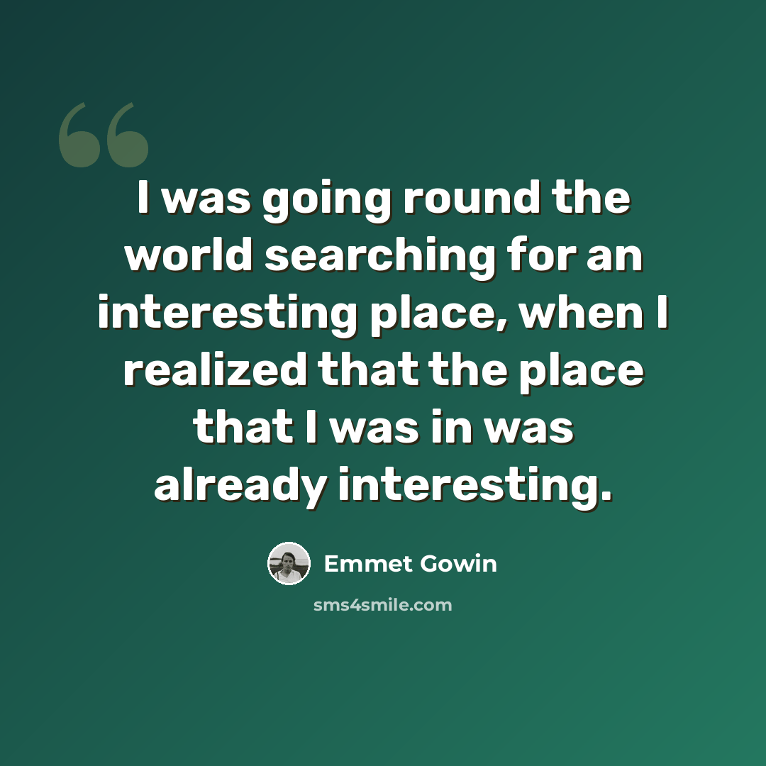 “I was going round the world searching for an interesting place, when I realized that the place that I was in was already interesting.” quote by Emmet Gowin