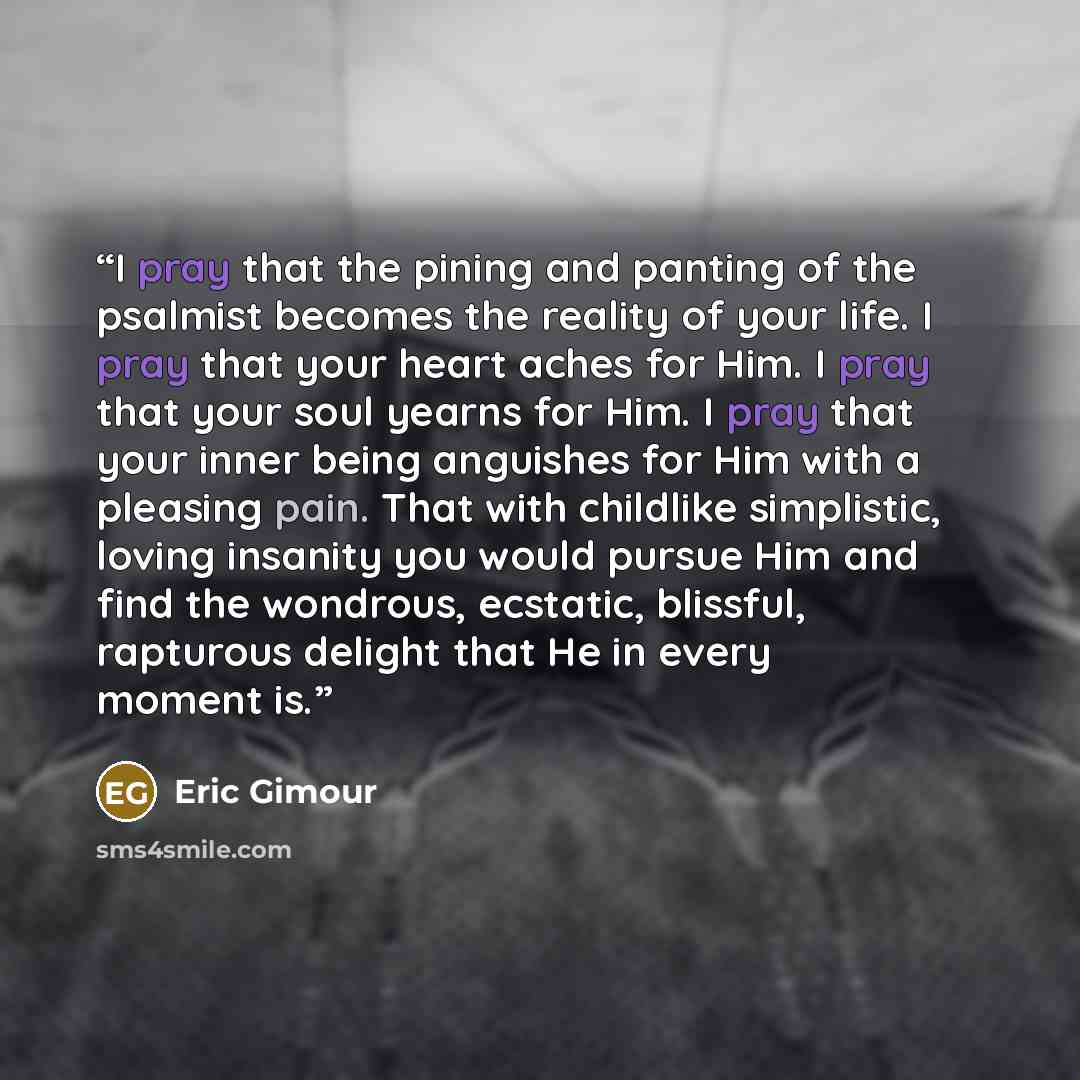 “I pray that the pining and panting of the psalmist becomes the reality of your life. I pray that your heart aches for Him. I pray that your soul yearns for Him. I pray that your inner being anguishes for Him with a pleasing pain. That with childlike simplistic, loving insanity you would pursue Him…” quote by Eric Gimour