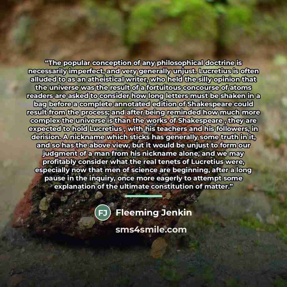 “The popular conception of any philosophical doctrine is necessarily imperfect, and very generally unjust. Lucretius is often alluded to as an atheistical writer, who held the silly opinion that the universe was the result of a fortuitous concourse of atoms readers are asked to consider how long…” quote by Fleeming Jenkin