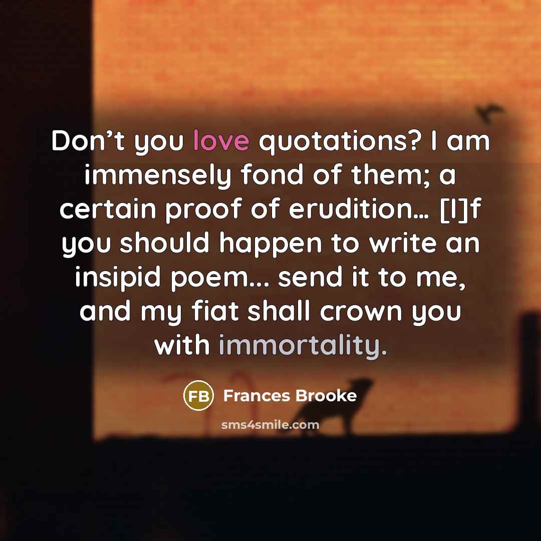 “Don’t you love quotations? I am immensely fond of them; a certain proof of erudition… [I]f you should happen to write an insipid poem... send it to me, and my fiat shall crown you with immortality.” quote by Frances Brooke