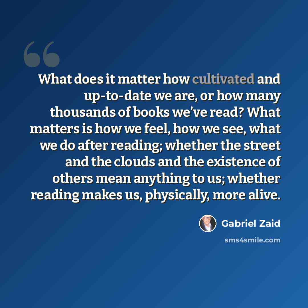 “What does it matter how cultivated and up-to-date we are, or how many thousands of books we’ve read? What matters is how we feel, how we see, what we do after reading; whether the street and the clouds and the existence of others mean anything to us; whether reading makes us, physically, more alive.” quote by Gabriel Zaid