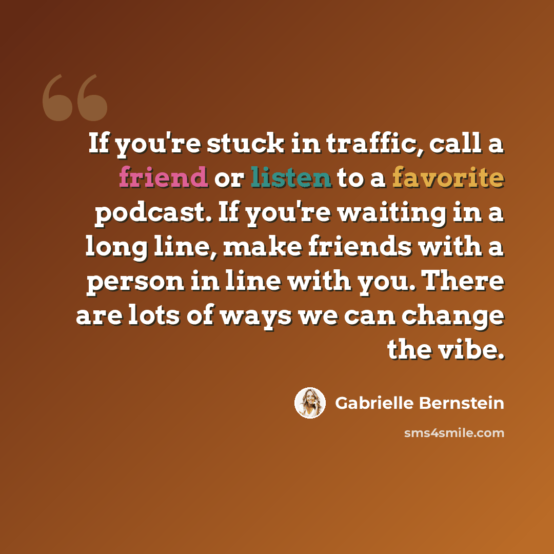 “If you're stuck in traffic, call a friend or listen to a favorite podcast. If you're waiting in a long line, make friends with a person in line with you. There are lots of ways we can change the vibe.” quote by Gabrielle Bernstein