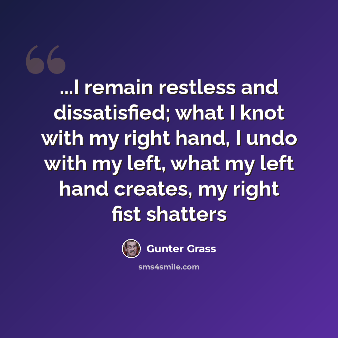 “...I remain restless and dissatisfied; what I knot with my right hand, I undo with my left, what my left hand creates, my right fist shatters” quote by Gunter Grass