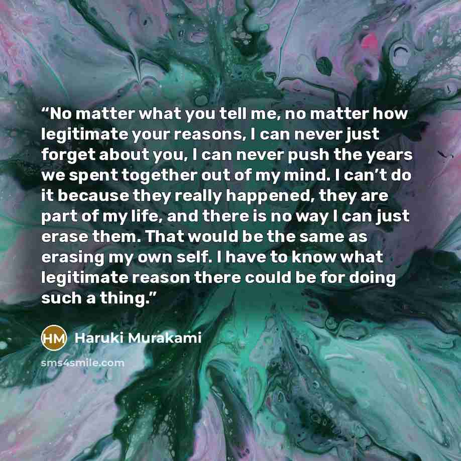 “No matter what you tell me, no matter how legitimate your reasons, I can never just forget about you, I can never push the years we spent together out of my mind. I can’t do it because they really happened, they are part of my life, and there is no way I can just erase them. That would be the same…” quote by Haruki Murakami