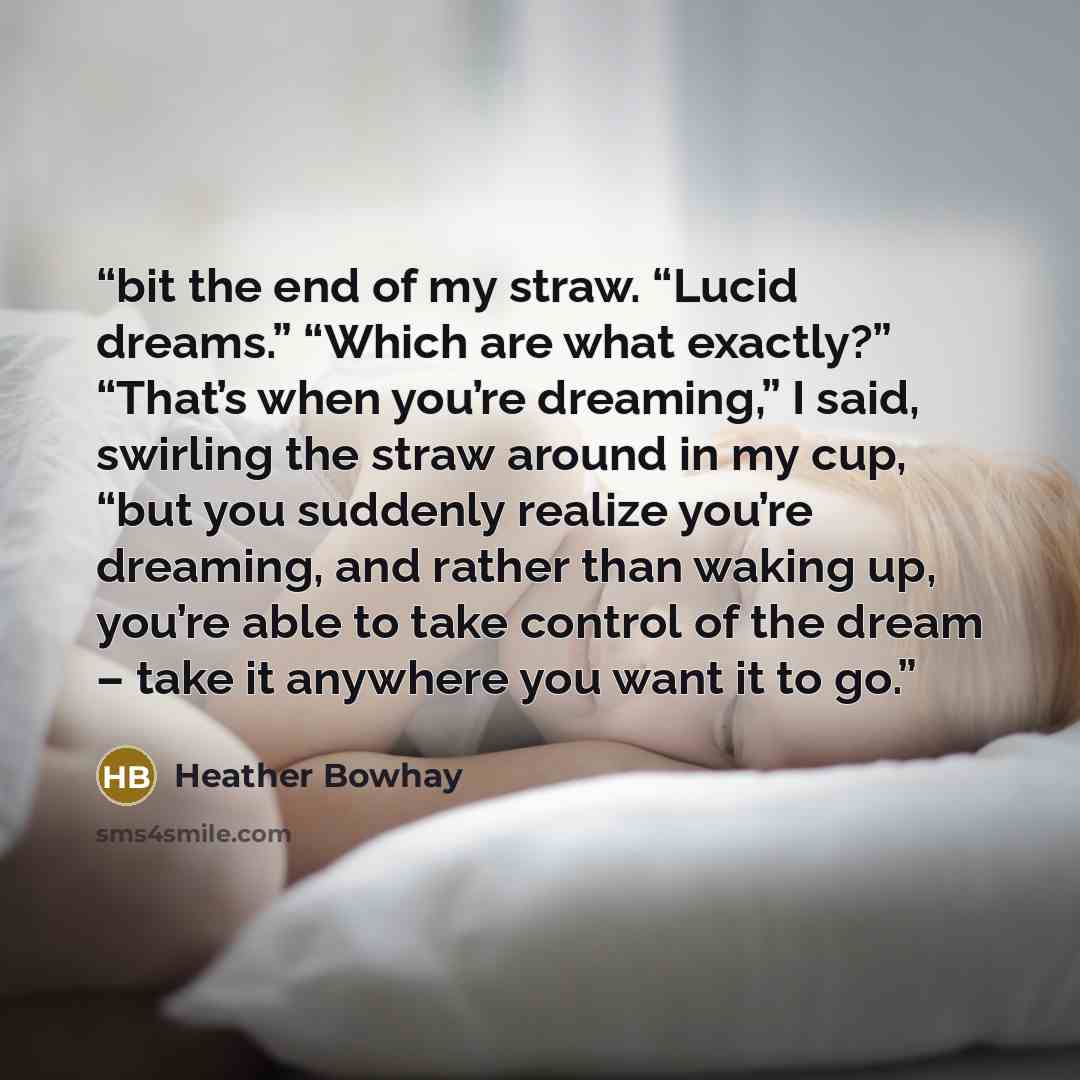 “bit the end of my straw. “Lucid dreams.” “Which are what exactly?” “That’s when you’re dreaming,” I said, swirling the straw around in my cup, “but you suddenly realize you’re dreaming, and rather than waking up, you’re able to take control of the dream – take it anywhere you want it to go.” quote by Heather Bowhay