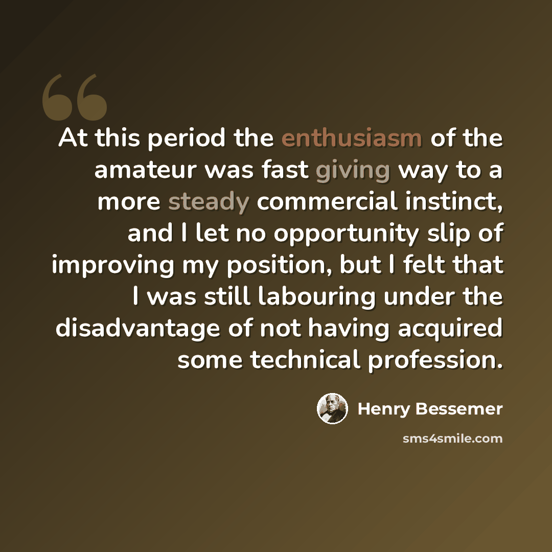 “At this period the enthusiasm of the amateur was fast giving way to a more steady commercial instinct, and I let no opportunity slip of improving my position, but I felt that I was still labouring under the disadvantage of not having acquired some technical profession.” quote by Henry Bessemer