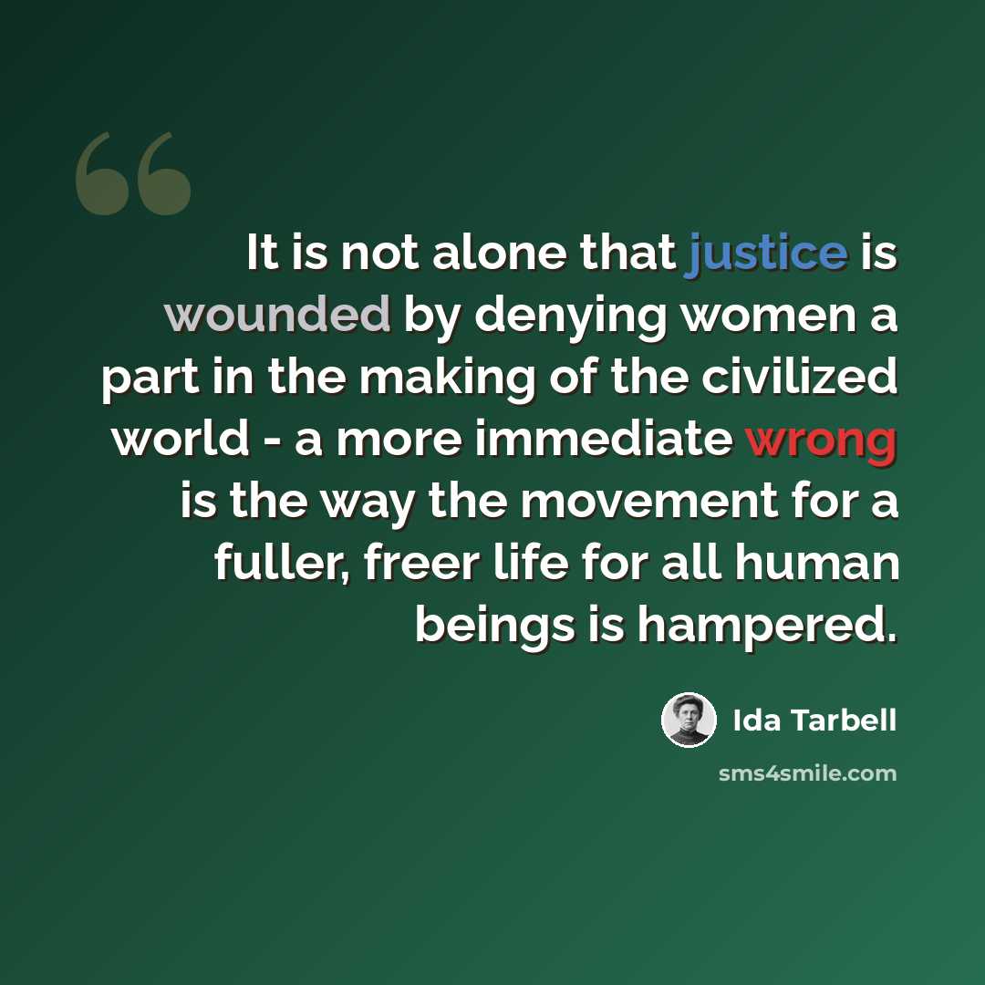 “It is not alone that justice is wounded by denying women a part in the making of the civilized world - a more immediate wrong is the way the movement for a fuller, freer life for all human beings is hampered.” quote by Ida Tarbell