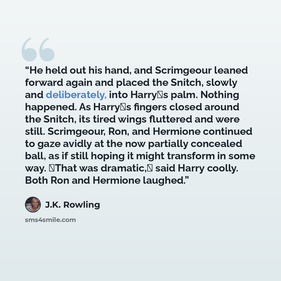 “He held out his hand, and Scrimgeour leaned forward again and placed the Snitch, slowly and deliberately, into Harry�s palm. Nothing happened. As Harry�s fingers closed around the Snitch, its tired wings fluttered and were still. Scrimgeour, Ron, and Hermione continued to gaze avidly at the now…” quote by J.K. Rowling