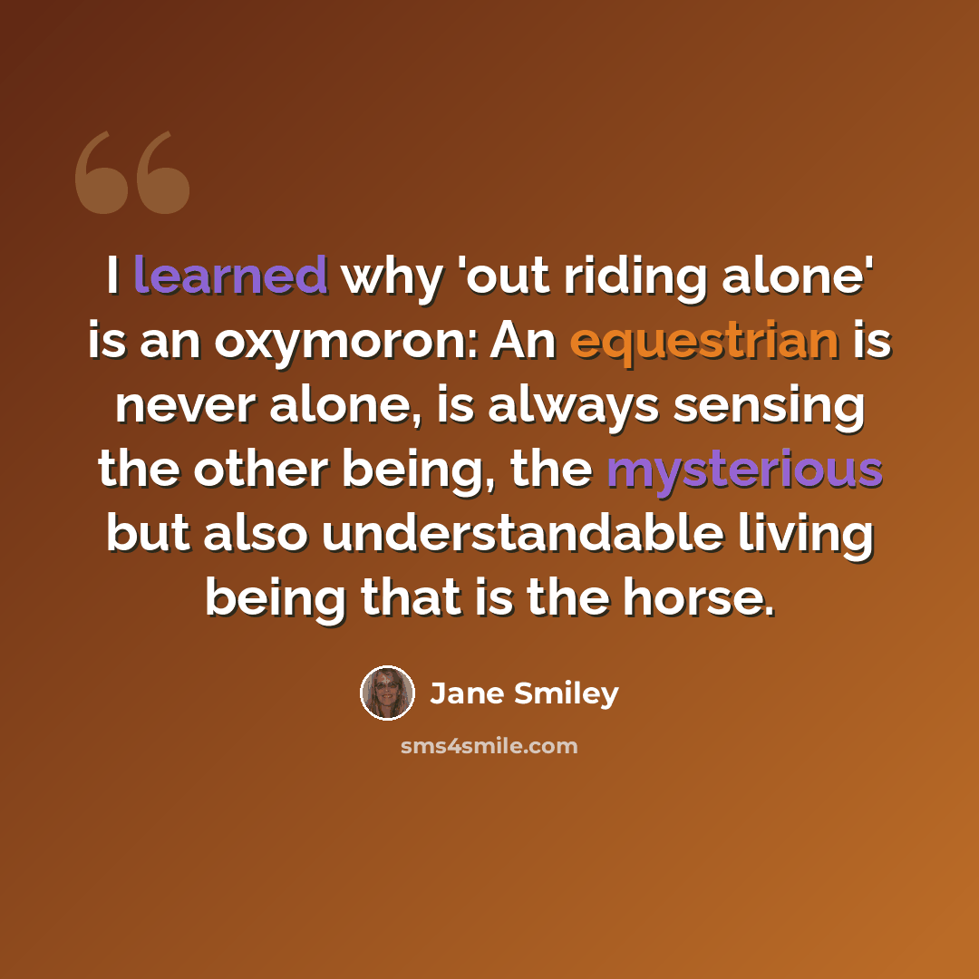 “I learned why 'out riding alone' is an oxymoron: An equestrian is never alone, is always sensing the other being, the mysterious but also understandable living being that is the horse.” quote by Jane Smiley