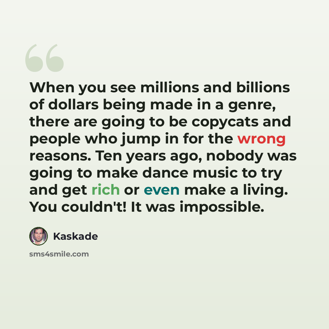“When you see millions and billions of dollars being made in a genre, there are going to be copycats and people who jump in for the wrong reasons. Ten years ago, nobody was going to make dance music to try and get rich or even make a living. You couldn't! It was impossible.” quote by Kaskade