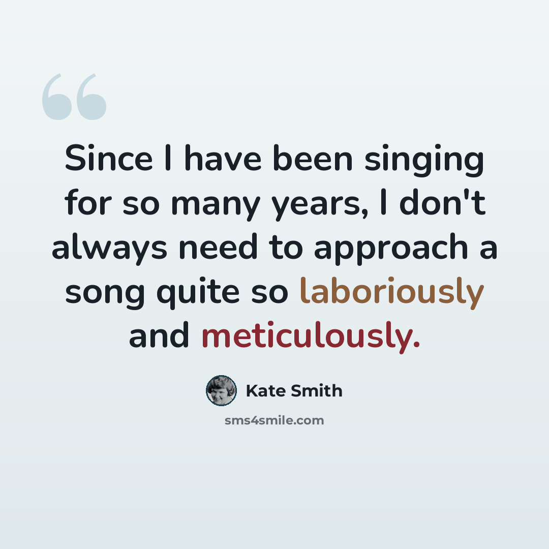 “Since I have been singing for so many years, I don't always need to approach a song quite so laboriously and meticulously.” quote by Kate Smith
