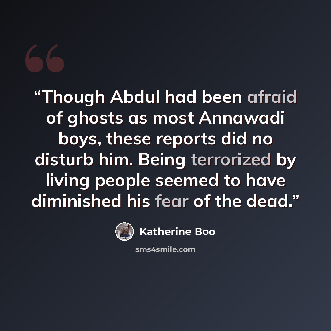 “Though Abdul had been afraid of ghosts as most Annawadi boys, these reports did no disturb him. Being terrorized by living people seemed to have diminished his fear of the dead.” quote by Katherine Boo