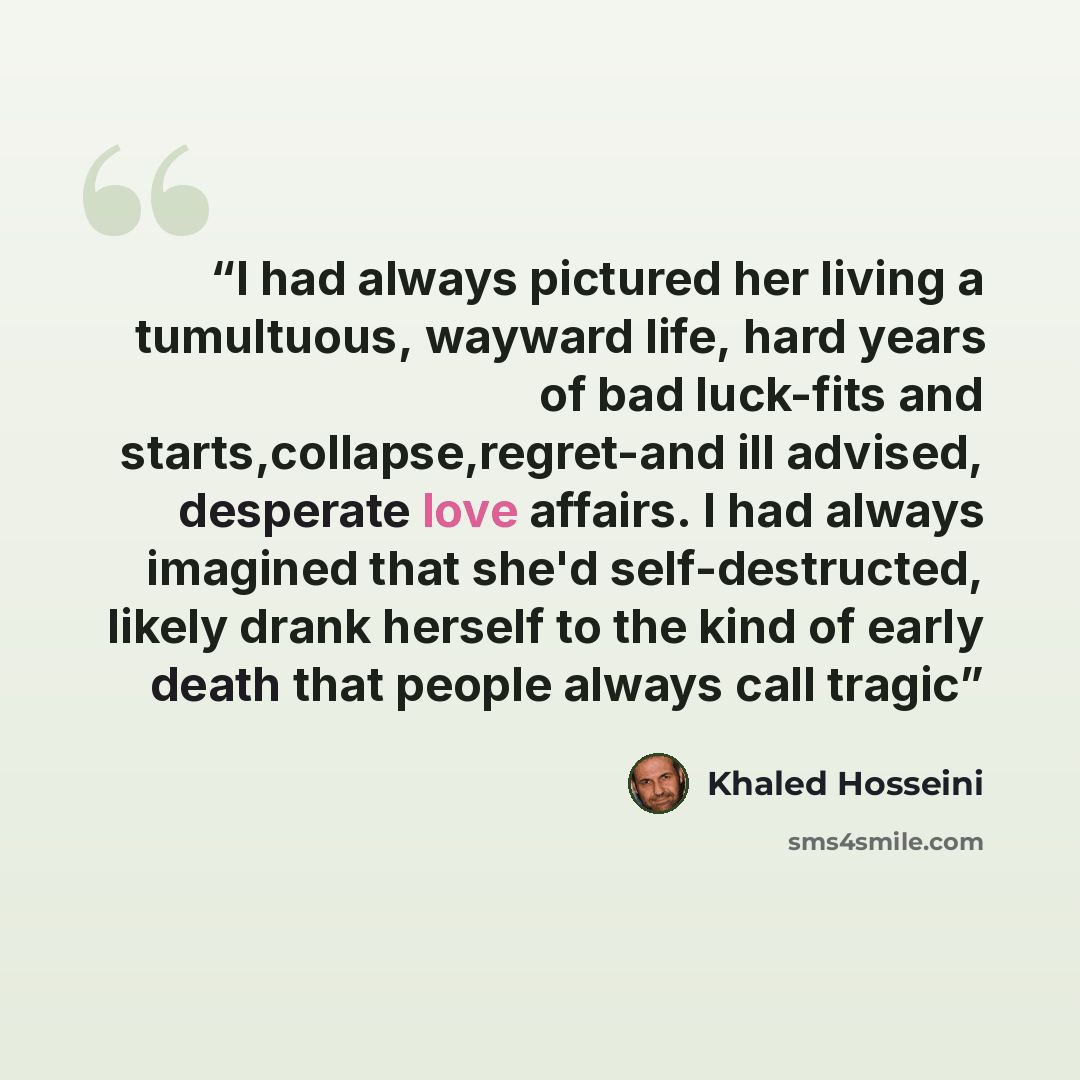 “I had always pictured her living a tumultuous, wayward life, hard years of bad luck-fits and starts,collapse,regret-and ill advised, desperate love affairs. I had always imagined that she'd self-destructed, likely drank herself to the kind of early death that people always call tragic” quote by Khaled Hosseini