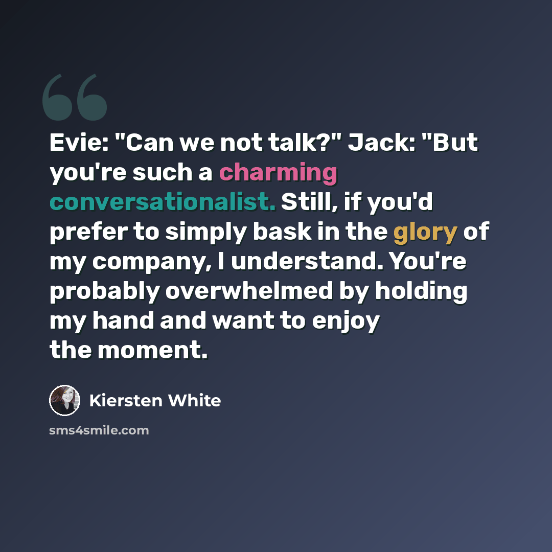 “Evie: "Can we not talk?" Jack: "But you're such a charming conversationalist. Still, if you'd prefer to simply bask in the glory of my company, I understand. You're probably overwhelmed by holding my hand and want to enjoy the moment.” quote by Kiersten White