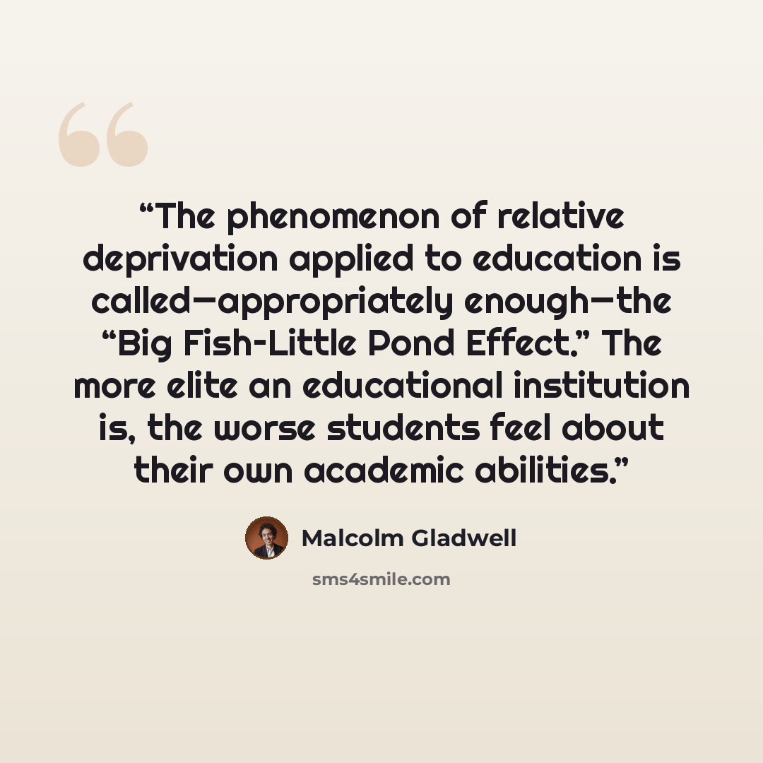 “The phenomenon of relative deprivation applied to education is called—appropriately enough—the “Big Fish–Little Pond Effect.” The more elite an educational institution is, the worse students feel about their own academic abilities.” quote by Malcolm Gladwell