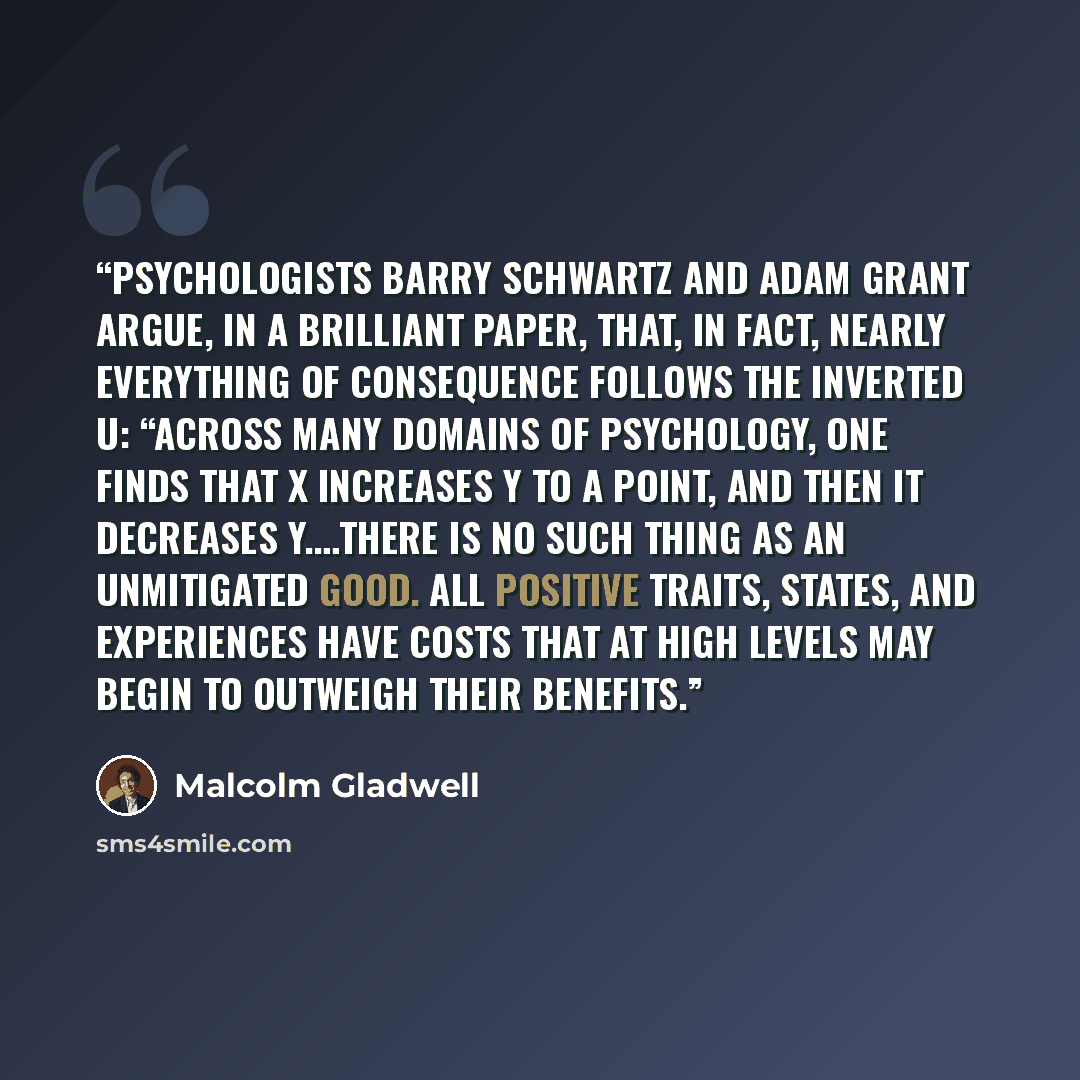 “psychologists Barry Schwartz and Adam Grant argue, in a brilliant paper, that, in fact, nearly everything of consequence follows the inverted U: “Across many domains of psychology, one finds that X increases Y to a point, and then it decreases Y.…There is no such thing as an unmitigated good. All…” quote by Malcolm Gladwell