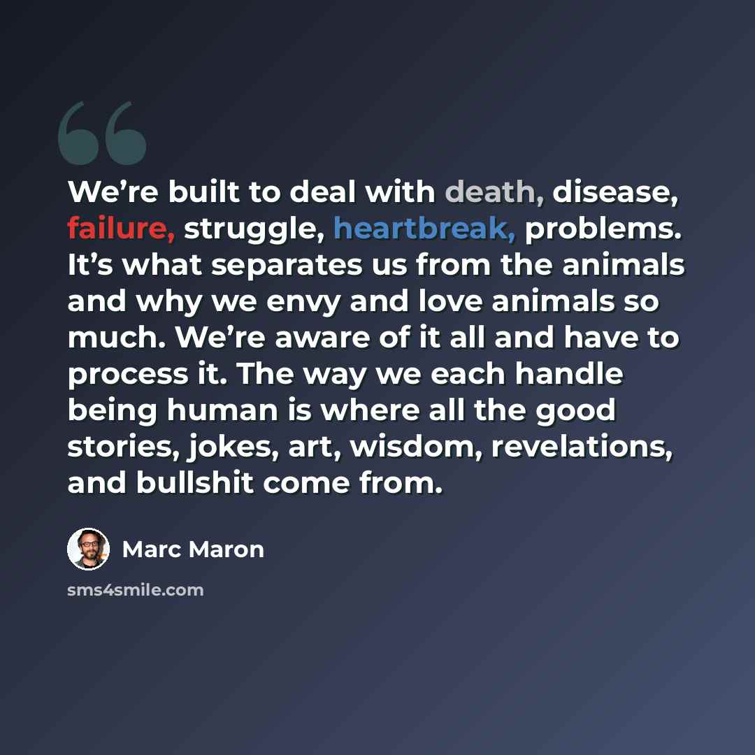 “We’re built to deal with death, disease, failure, struggle, heartbreak, problems. It’s what separates us from the animals and why we envy and love animals so much. We’re aware of it all and have to process it. The way we each handle being human is where all the good stories, jokes, art, wisdom…” quote by Marc Maron