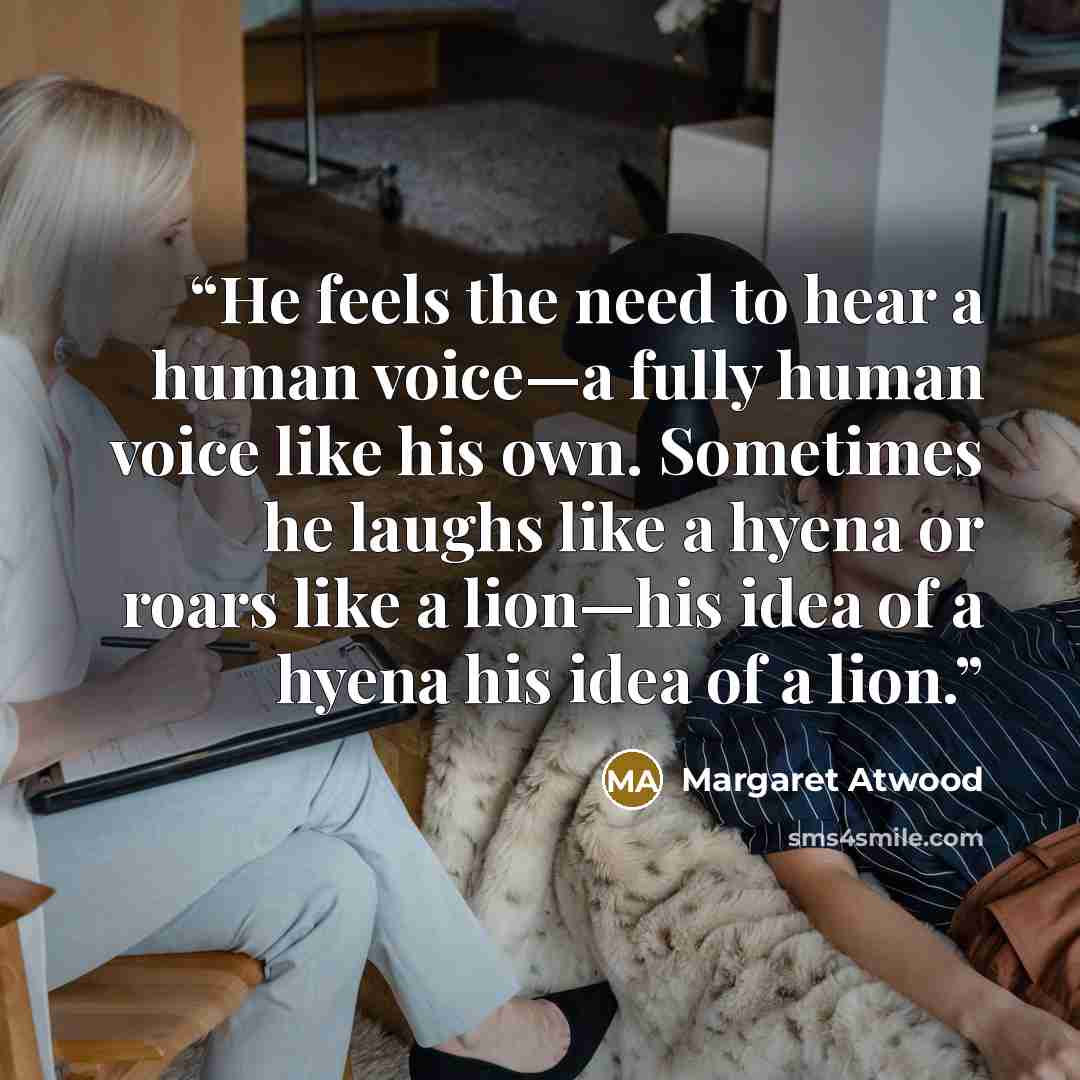 “He feels the need to hear a human voice—a fully human voice like his own. Sometimes he laughs like a hyena or roars like a lion—his idea of a hyena his idea of a lion.” quote by Margaret Atwood
