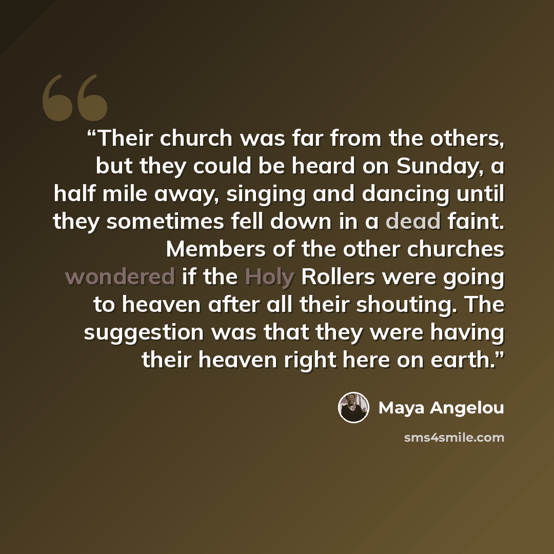 “Their church was far from the others, but they could be heard on Sunday, a half mile away, singing and dancing until they sometimes fell down in a dead faint. Members of the other churches wondered if the Holy Rollers were going to heaven after all their shouting. The suggestion was that they were…” quote by Maya Angelou