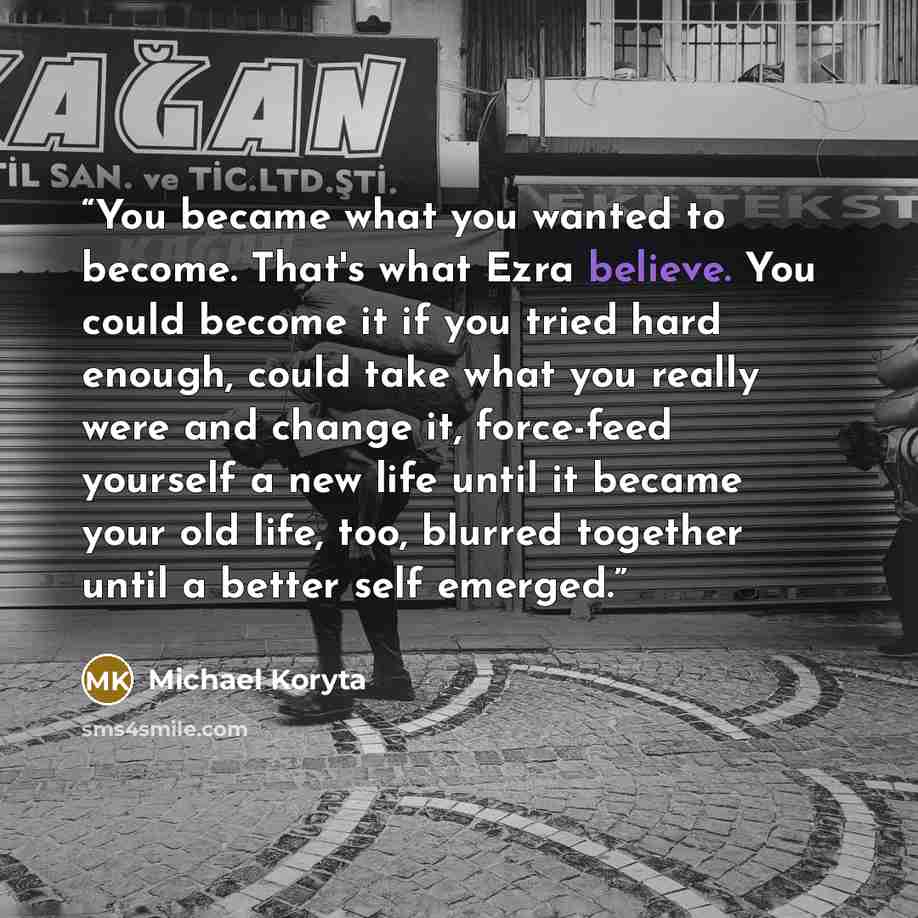 “You became what you wanted to become. That's what Ezra believe. You could become it if you tried hard enough, could take what you really were and change it, force-feed yourself a new life until it became your old life, too, blurred together until a better self emerged.” quote by Michael Koryta