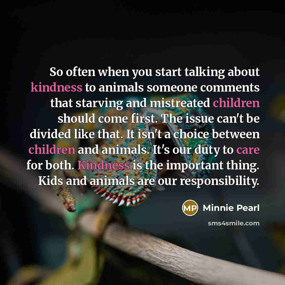 “So often when you start talking about kindness to animals someone comments that starving and mistreated children should come first. The issue can't be divided like that. It isn't a choice between children and animals. It's our duty to care for both. Kindness is the important thing. Kids and…” quote by Minnie Pearl