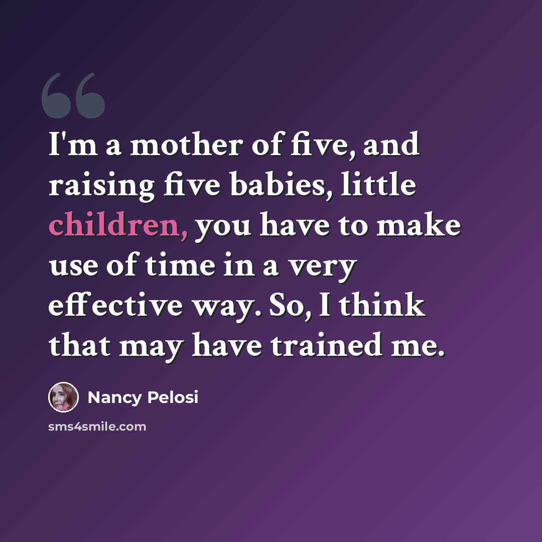 “I'm a mother of five, and raising five babies, little children, you have to make use of time in a very effective way. So, I think that may have trained me.” quote by Nancy Pelosi