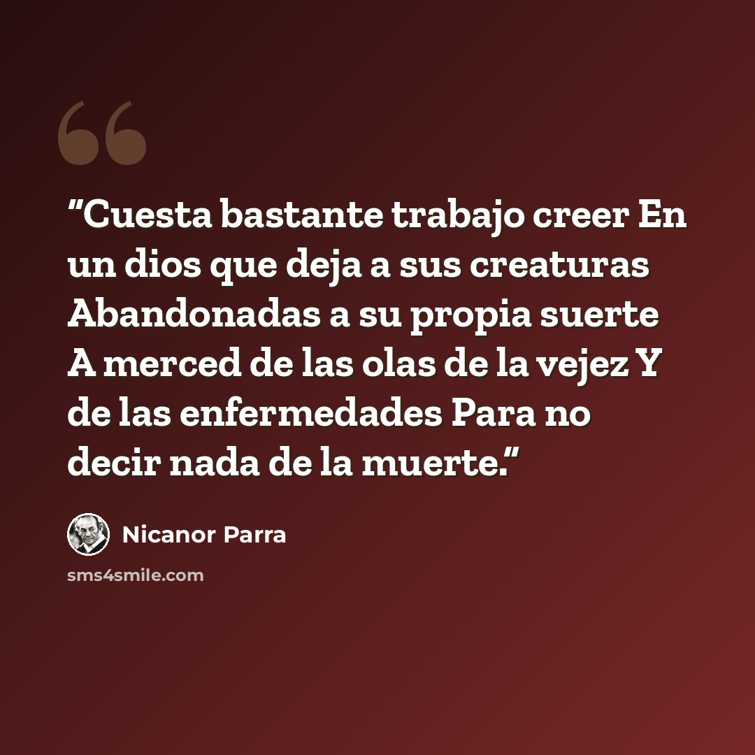 “Cuesta bastante trabajo creer En un dios que deja a sus creaturas Abandonadas a su propia suerte A merced de las olas de la vejez Y de las enfermedades Para no decir nada de la muerte.” quote by Nicanor Parra