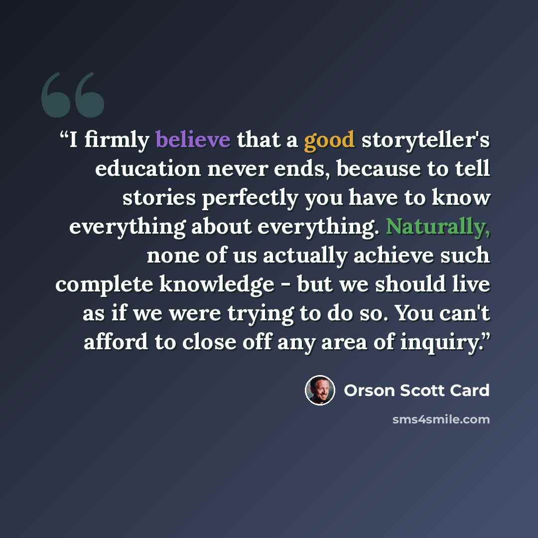 “I firmly believe that a good storyteller's education never ends, because to tell stories perfectly you have to know everything about everything. Naturally, none of us actually achieve such complete knowledge - but we should live as if we were trying to do so. You can't afford to close off any area…” quote by Orson Scott Card