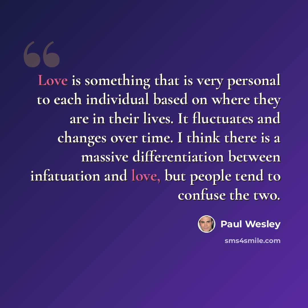 “Love is something that is very personal to each individual based on where they are in their lives. It fluctuates and changes over time. I think there is a massive differentiation between infatuation and love, but people tend to confuse the two.” quote by Paul Wesley