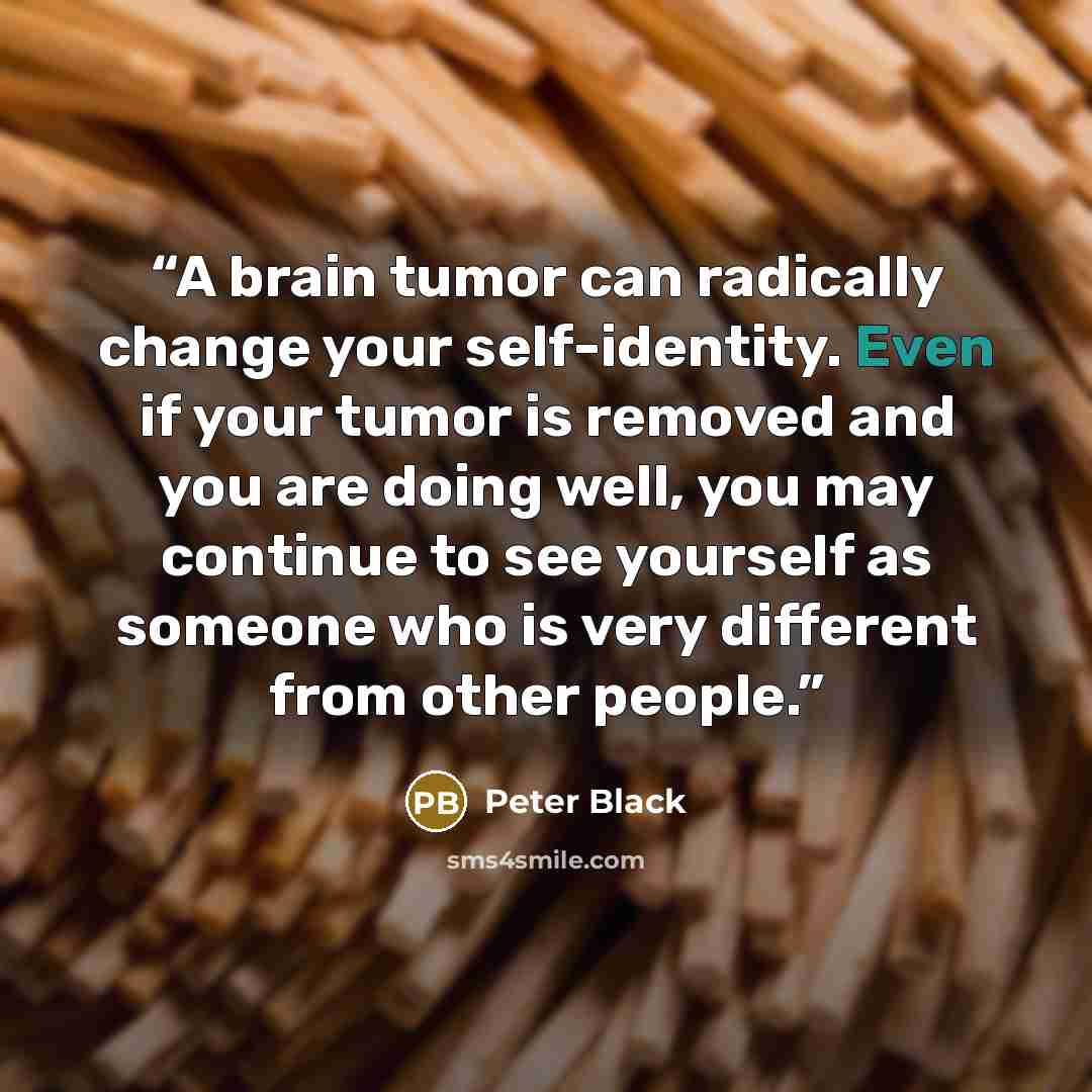 “A brain tumor can radically change your self-identity. Even if your tumor is removed and you are doing well, you may continue to see yourself as someone who is very different from other people.” quote by Peter Black