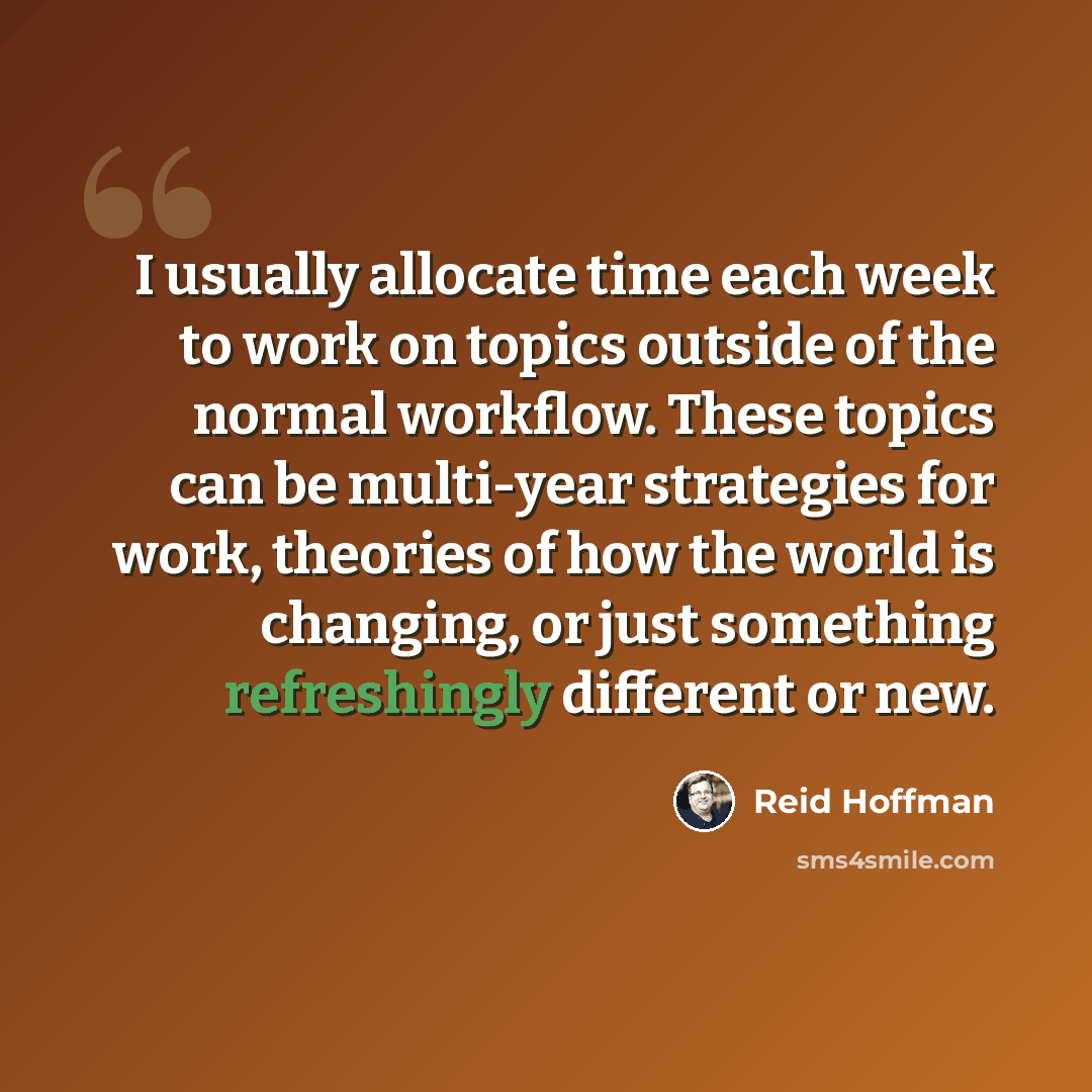 “I usually allocate time each week to work on topics outside of the normal workflow. These topics can be multi-year strategies for work, theories of how the world is changing, or just something refreshingly different or new.” quote by Reid Hoffman