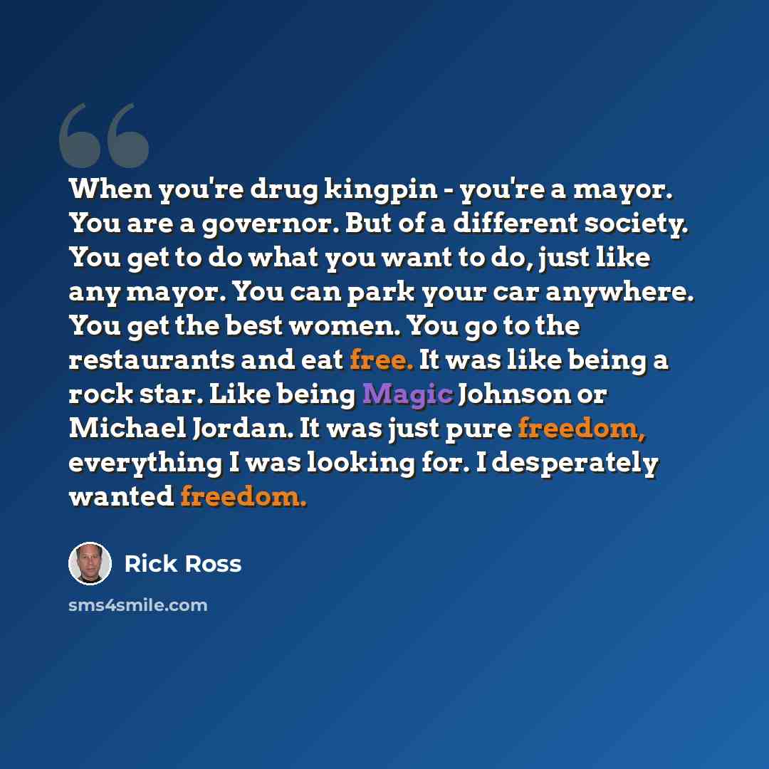 “When you're drug kingpin - you're a mayor. You are a governor. But of a different society. You get to do what you want to do, just like any mayor. You can park your car anywhere. You get the best women. You go to the restaurants and eat free. It was like being a rock star. Like being Magic Johnson…” quote by Rick Ross